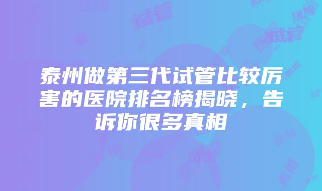 泰州做第三代试管比较厉害的医院排名榜揭晓，告诉你很多真相