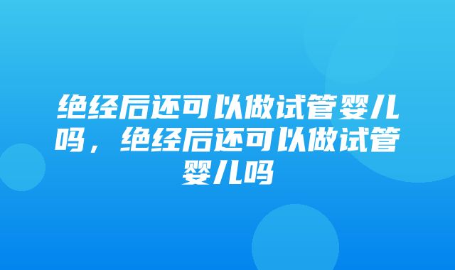 绝经后还可以做试管婴儿吗，绝经后还可以做试管婴儿吗