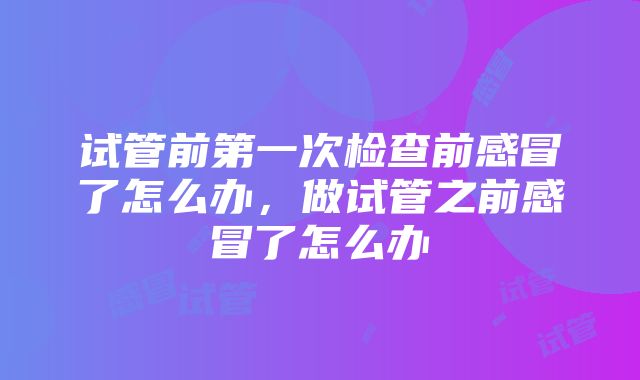 试管前第一次检查前感冒了怎么办，做试管之前感冒了怎么办