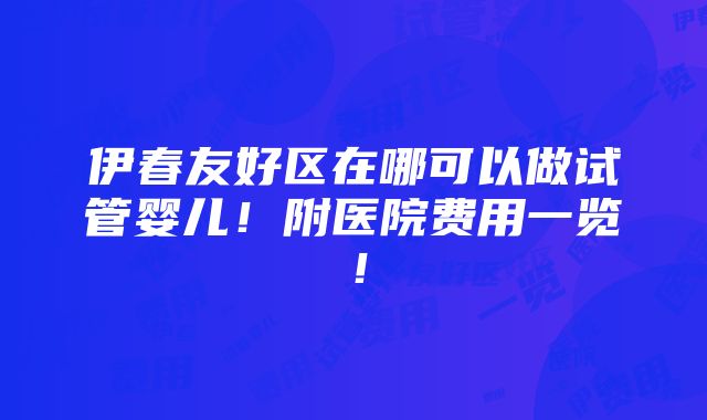 伊春友好区在哪可以做试管婴儿！附医院费用一览！