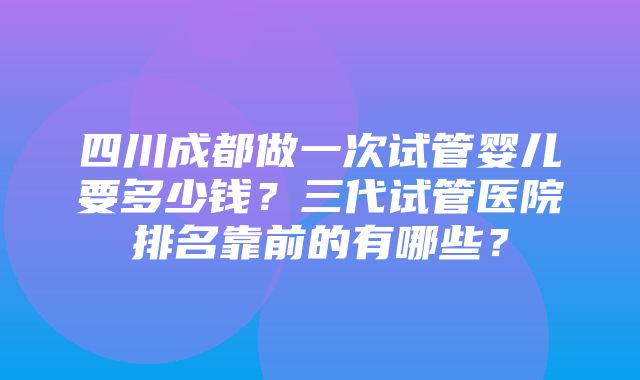 四川成都做一次试管婴儿要多少钱？三代试管医院排名靠前的有哪些？