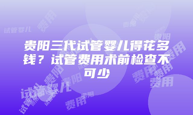 贵阳三代试管婴儿得花多钱？试管费用术前检查不可少