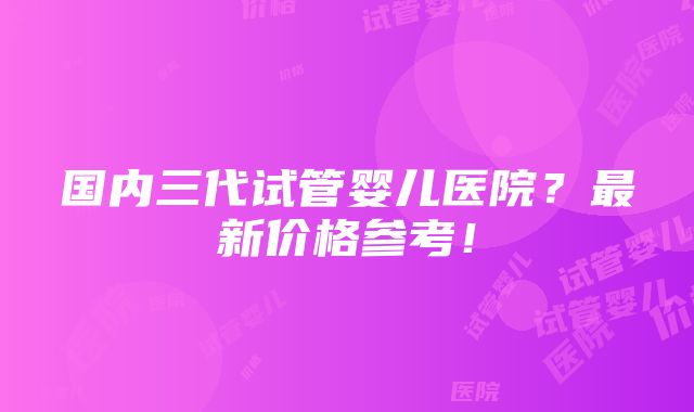 国内三代试管婴儿医院？最新价格参考！