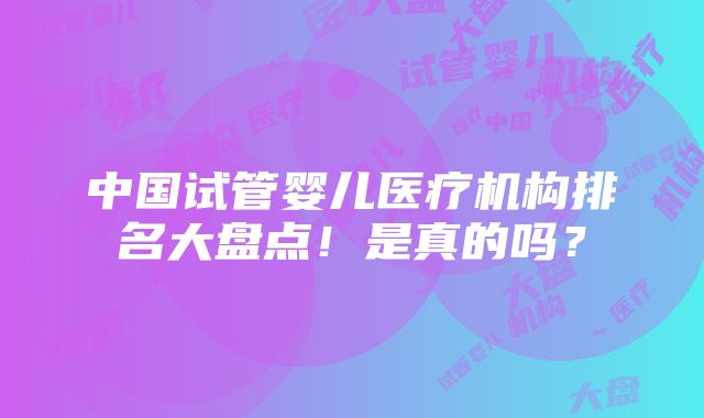 中国试管婴儿医疗机构排名大盘点！是真的吗？