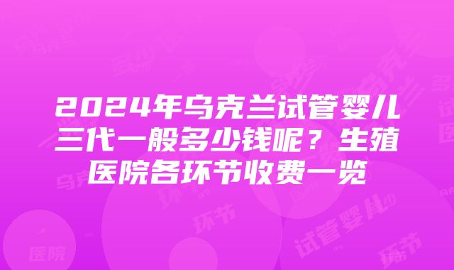 2024年乌克兰试管婴儿三代一般多少钱呢？生殖医院各环节收费一览