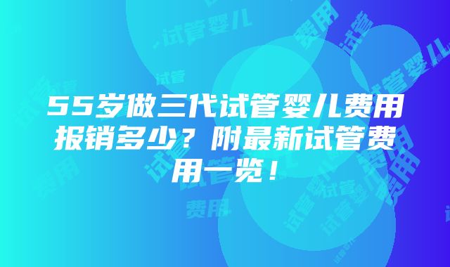 55岁做三代试管婴儿费用报销多少？附最新试管费用一览！