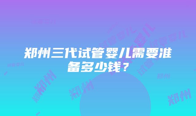 郑州三代试管婴儿需要准备多少钱？