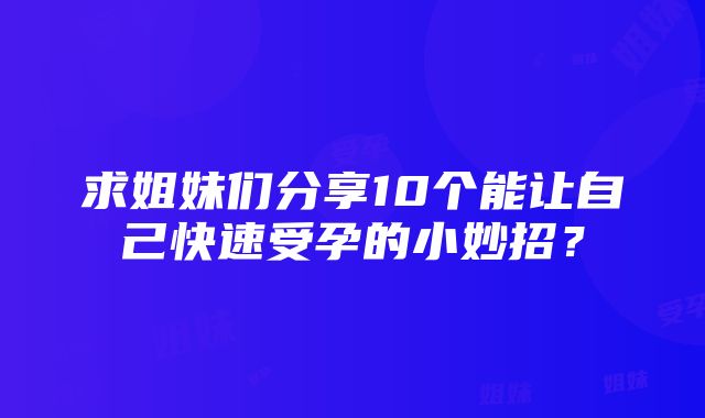 求姐妹们分享10个能让自己快速受孕的小妙招？