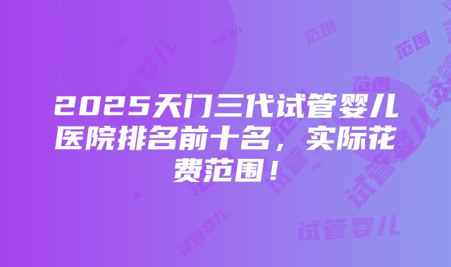 2025天门三代试管婴儿医院排名前十名，实际花费范围！