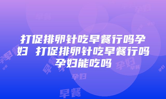 打促排卵针吃早餐行吗孕妇 打促排卵针吃早餐行吗孕妇能吃吗