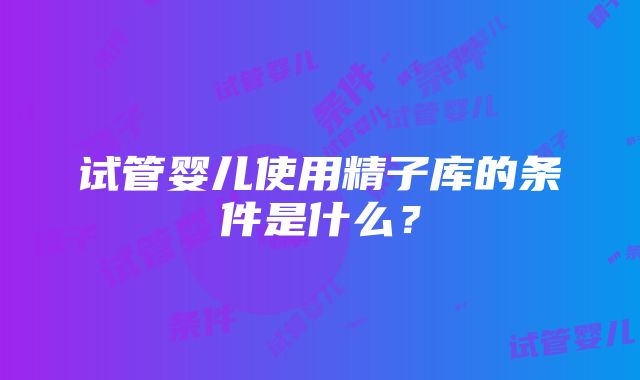 试管婴儿使用精子库的条件是什么？