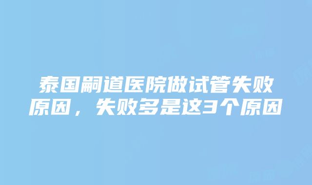 泰国嗣道医院做试管失败原因，失败多是这3个原因