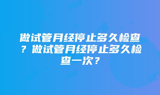 做试管月经停止多久检查？做试管月经停止多久检查一次？