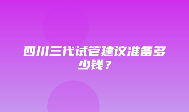 四川三代试管建议准备多少钱？