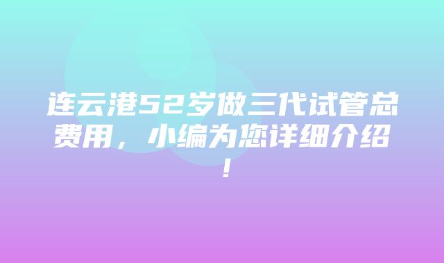 连云港52岁做三代试管总费用，小编为您详细介绍！