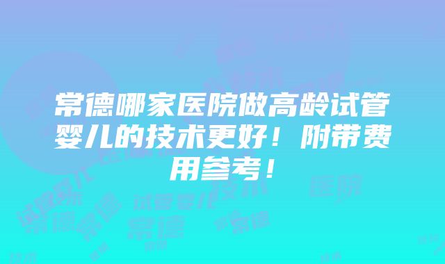 常德哪家医院做高龄试管婴儿的技术更好！附带费用参考！