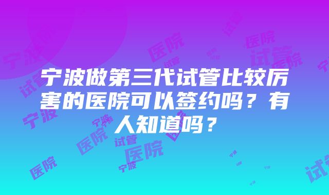 宁波做第三代试管比较厉害的医院可以签约吗？有人知道吗？