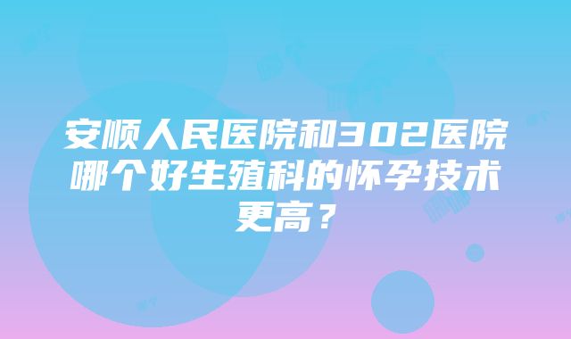 安顺人民医院和302医院哪个好生殖科的怀孕技术更高？