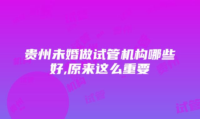 贵州未婚做试管机构哪些好,原来这么重要