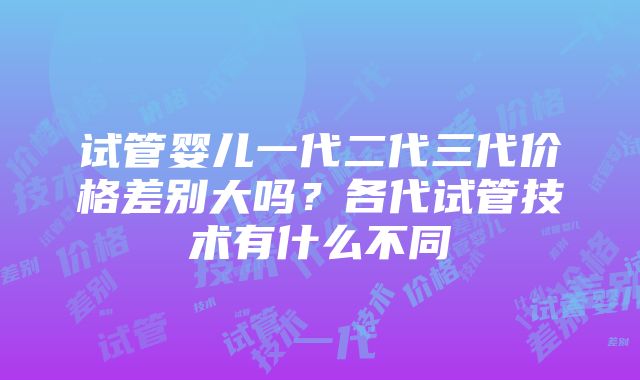 试管婴儿一代二代三代价格差别大吗？各代试管技术有什么不同