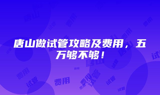 唐山做试管攻略及费用，五万够不够！