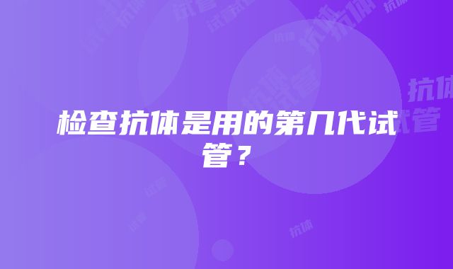 检查抗体是用的第几代试管？