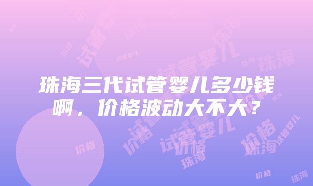 珠海三代试管婴儿多少钱啊，价格波动大不大？