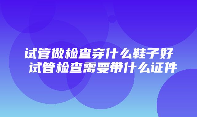 试管做检查穿什么鞋子好 试管检查需要带什么证件