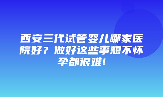 西安三代试管婴儿哪家医院好？做好这些事想不怀孕都很难!