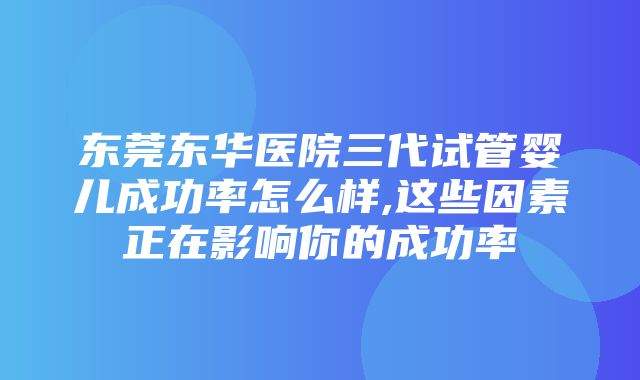 东莞东华医院三代试管婴儿成功率怎么样,这些因素正在影响你的成功率