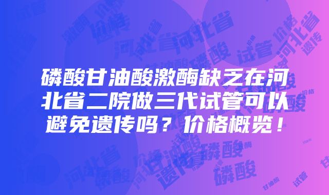 磷酸甘油酸激酶缺乏在河北省二院做三代试管可以避免遗传吗？价格概览！