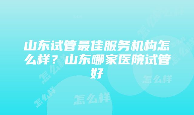 山东试管最佳服务机构怎么样？山东哪家医院试管好