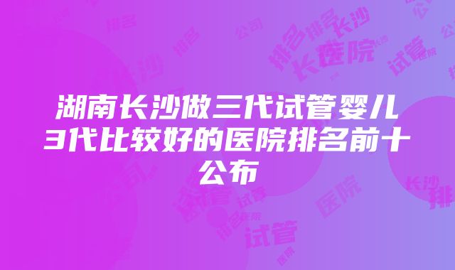 湖南长沙做三代试管婴儿3代比较好的医院排名前十公布