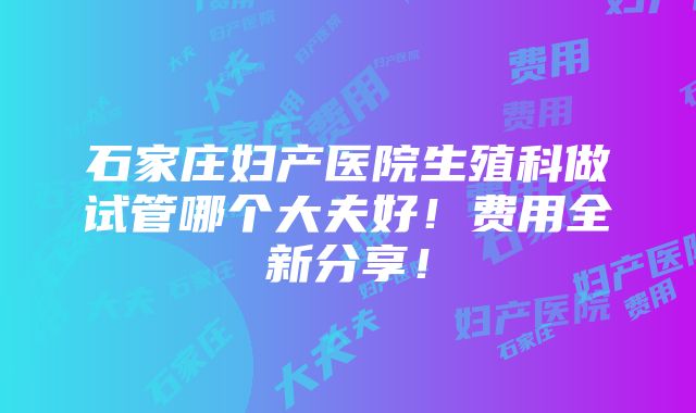 石家庄妇产医院生殖科做试管哪个大夫好！费用全新分享！