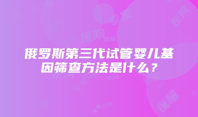 俄罗斯第三代试管婴儿基因筛查方法是什么？