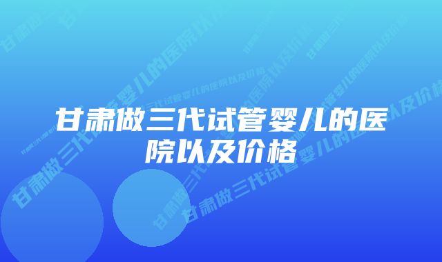 甘肃做三代试管婴儿的医院以及价格