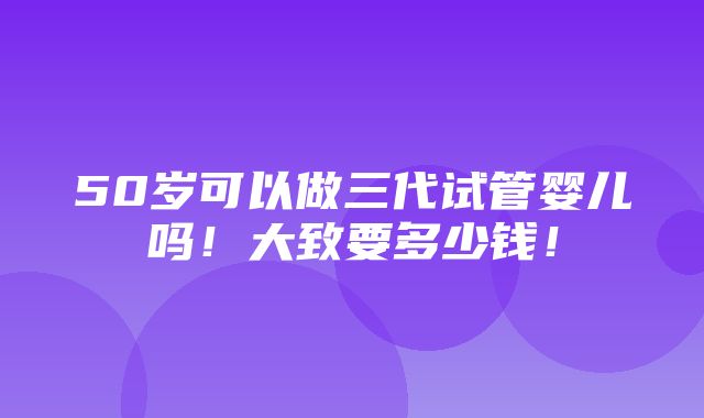 50岁可以做三代试管婴儿吗！大致要多少钱！