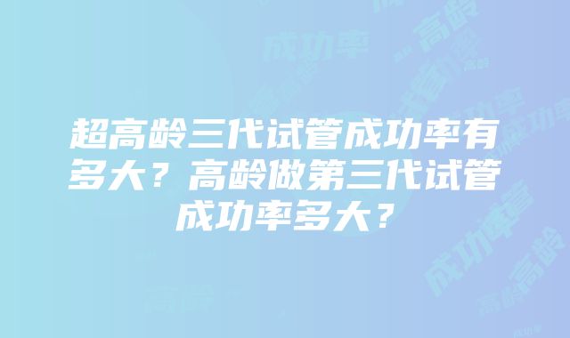 超高龄三代试管成功率有多大？高龄做第三代试管成功率多大？