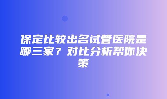 保定比较出名试管医院是哪三家？对比分析帮你决策