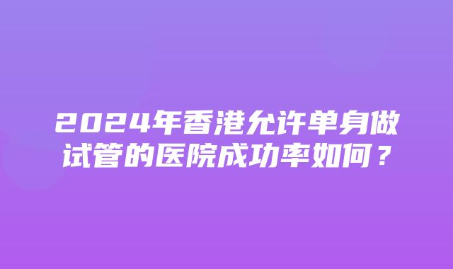 2024年香港允许单身做试管的医院成功率如何？