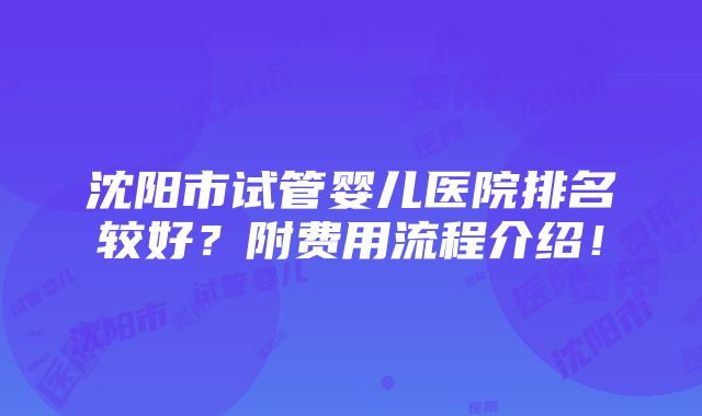 沈阳市试管婴儿医院排名较好？附费用流程介绍！