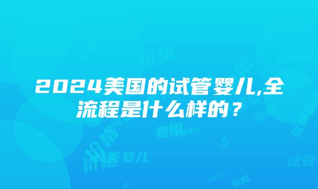 2024美国的试管婴儿,全流程是什么样的？