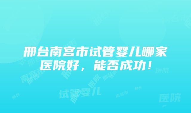 邢台南宫市试管婴儿哪家医院好，能否成功！