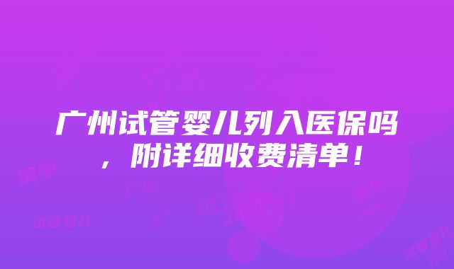 广州试管婴儿列入医保吗，附详细收费清单！