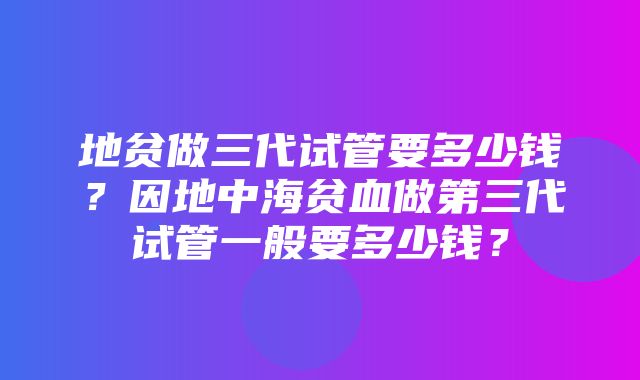 地贫做三代试管要多少钱？因地中海贫血做第三代试管一般要多少钱？