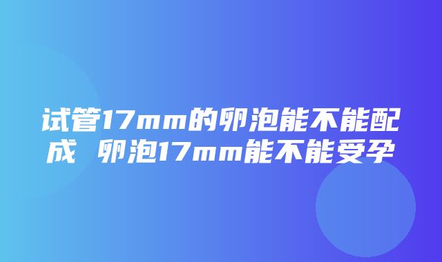 试管17mm的卵泡能不能配成 卵泡17mm能不能受孕