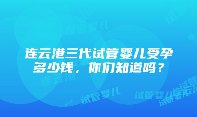 连云港三代试管婴儿受孕多少钱，你们知道吗？