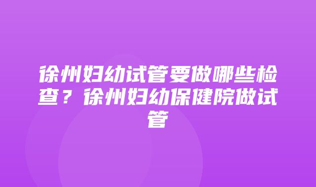 徐州妇幼试管要做哪些检查？徐州妇幼保健院做试管