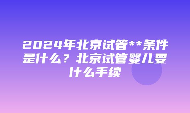 2024年北京试管**条件是什么？北京试管婴儿要什么手续