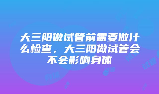 大三阳做试管前需要做什么检查，大三阳做试管会不会影响身体